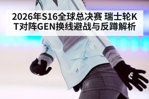 2026年S16全球总决赛 瑞士轮KT对阵GEN换线避战与反蹲解析