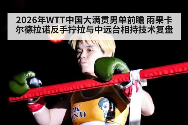 2026年WTT中国大满贯男单前瞻 雨果卡尔德拉诺反手拧拉与中远台相持技术复盘